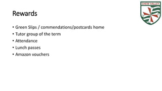 Rewards 
• Green Slips / commendations/postcards home 
• Tutor group of the term 
• Attendance 
• Lunch passes 
• Amazon vouchers 
 