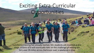 Exciting Extra-Curricular 
Opportunities 
Lunchtime training has already started, 50+ students are involved at this 
stage. A team of 6 will eventually take on the challenge of visiting ten 
tors over 35 miles across Dartmoor over a weekend in May 
 