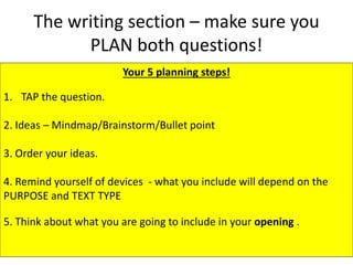 The writing section – make sure you
PLAN both questions!
Your 5 planning steps!
1. TAP the question.
2. Ideas – Mindmap/Brainstorm/Bullet point
3. Order your ideas.
4. Remind yourself of devices - what you include will depend on the
PURPOSE and TEXT TYPE
5. Think about what you are going to include in your opening .
 