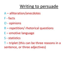 Writing to persuade
A – alliteration/anecdotes
F - facts
O - opinions
R – repetition/ rhetorical questions
E – emotive language
S - statistics
T – triplet (this can be three reasons in a
sentence, or three adjectives)
 
