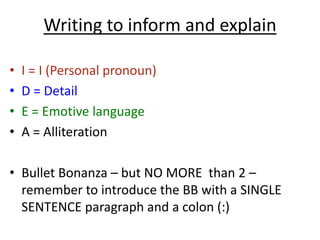Writing to inform and explain
• I = I (Personal pronoun)
• D = Detail
• E = Emotive language
• A = Alliteration
• Bullet Bonanza – but NO MORE than 2 –
remember to introduce the BB with a SINGLE
SENTENCE paragraph and a colon (:)
 