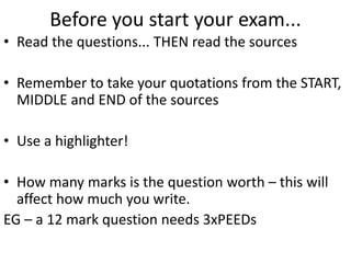 Before you start your exam...
• Read the questions... THEN read the sources
• Remember to take your quotations from the START,
MIDDLE and END of the sources
• Use a highlighter!
• How many marks is the question worth – this will
affect how much you write.
EG – a 12 mark question needs 3xPEEDs
 
