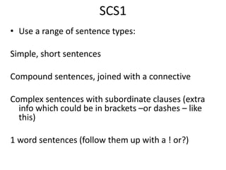 SCS1
• Use a range of sentence types:
Simple, short sentences
Compound sentences, joined with a connective
Complex sentences with subordinate clauses (extra
info which could be in brackets –or dashes – like
this)
1 word sentences (follow them up with a ! or?)
 