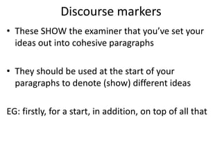 Discourse markers
• These SHOW the examiner that you’ve set your
ideas out into cohesive paragraphs
• They should be used at the start of your
paragraphs to denote (show) different ideas
EG: firstly, for a start, in addition, on top of all that
 