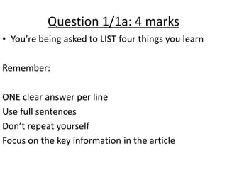 Question 1/1a: 4 marks
• You’re being asked to LIST four things you learn
Remember:
ONE clear answer per line
Use full sentences
Don’t repeat yourself
Focus on the key information in the article
 