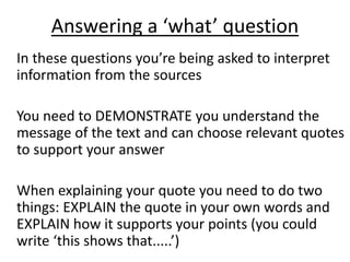 Answering a ‘what’ question
In these questions you’re being asked to interpret
information from the sources
You need to DEMONSTRATE you understand the
message of the text and can choose relevant quotes
to support your answer
When explaining your quote you need to do two
things: EXPLAIN the quote in your own words and
EXPLAIN how it supports your points (you could
write ‘this shows that.....’)
 