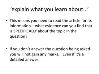 ‘explain what you learn about...’
• This means you need to read the article for its
information – what evidence can you find that
is SPECIFICALLY about the topic in the
question?
• If you don’t answer the question being asked
you will not gain any marks... Even if it’s a
detailed answer!
 