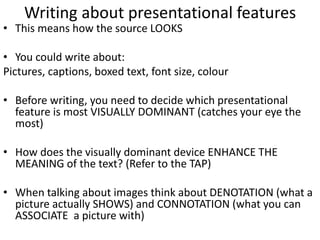 Writing about presentational features
• This means how the source LOOKS
• You could write about:
Pictures, captions, boxed text, font size, colour
• Before writing, you need to decide which presentational
feature is most VISUALLY DOMINANT (catches your eye the
most)
• How does the visually dominant device ENHANCE THE
MEANING of the text? (Refer to the TAP)
• When talking about images think about DENOTATION (what a
picture actually SHOWS) and CONNOTATION (what you can
ASSOCIATE a picture with)
 