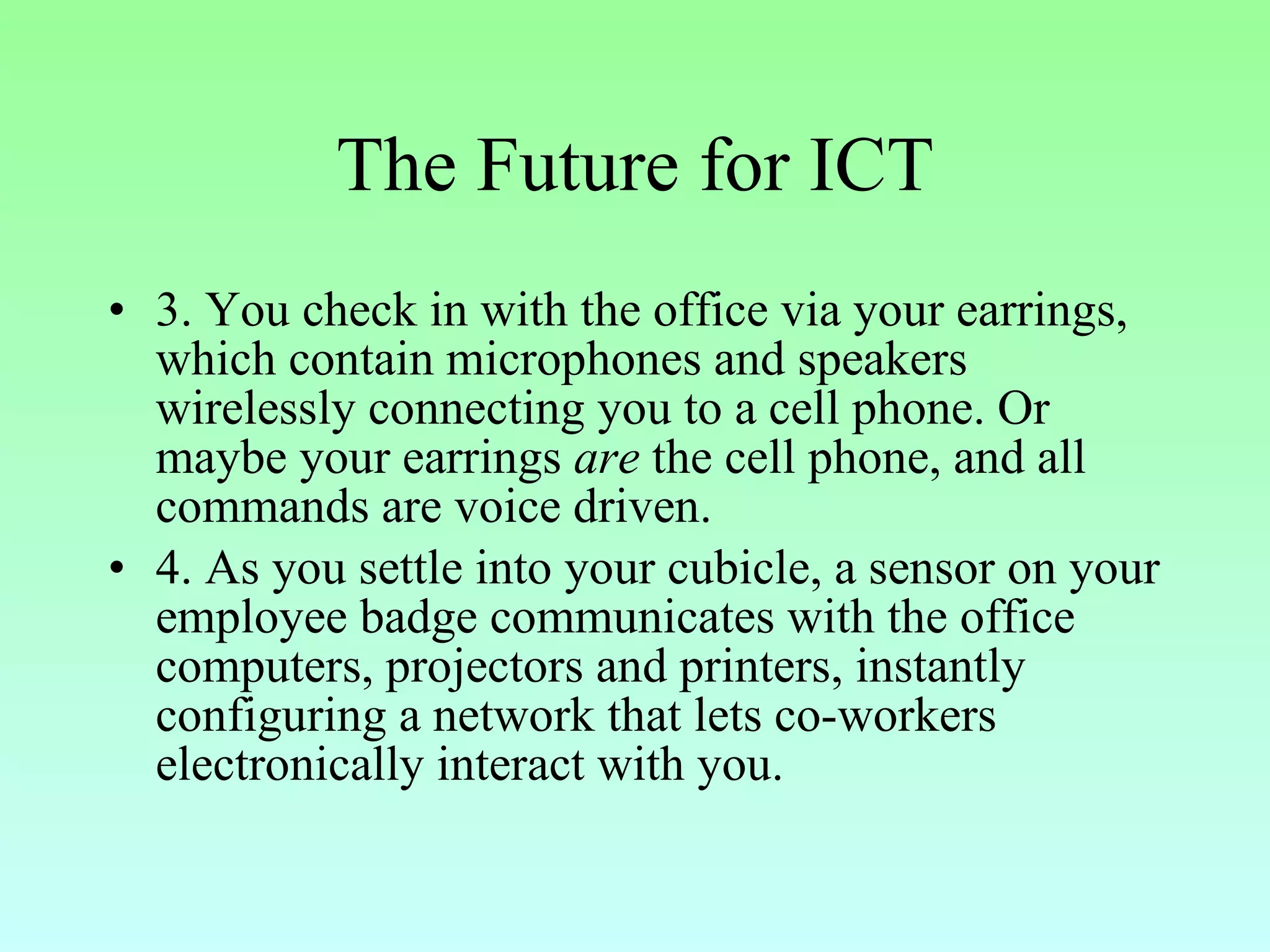 The Future for ICT 3. You check in with the office via your earrings, which contain microphones and speakers wirelessly connecting you to a cell phone. Or maybe your earrings  are  the cell phone, and all commands are voice driven.  4. As you settle into your cubicle, a sensor on your employee badge communicates with the office computers, projectors and printers, instantly configuring a network that lets co-workers electronically interact with you.  