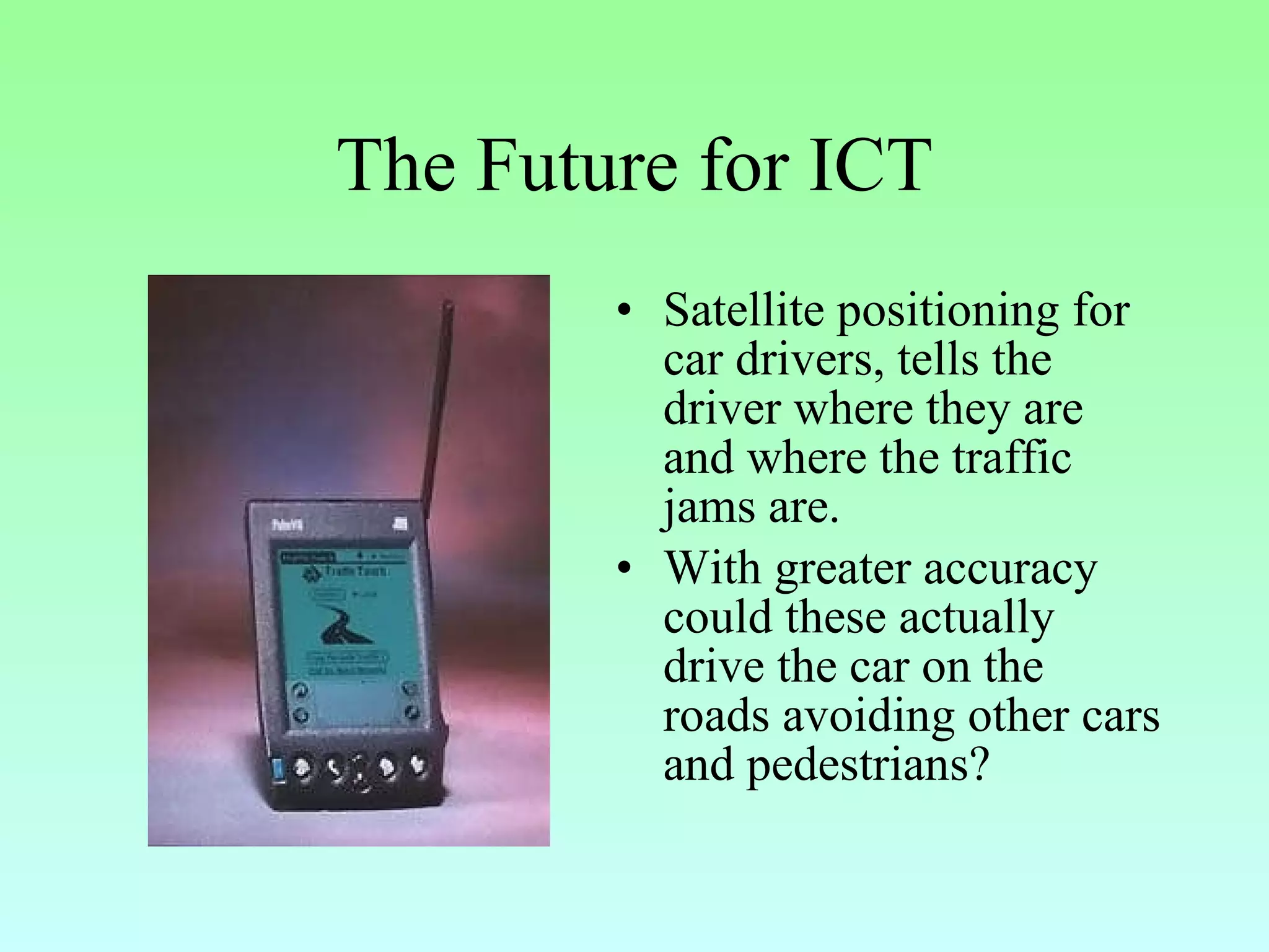 The Future for ICT Satellite positioning for car drivers, tells the driver where they are and where the traffic jams are. With greater accuracy could these actually drive the car on the roads avoiding other cars and pedestrians? 