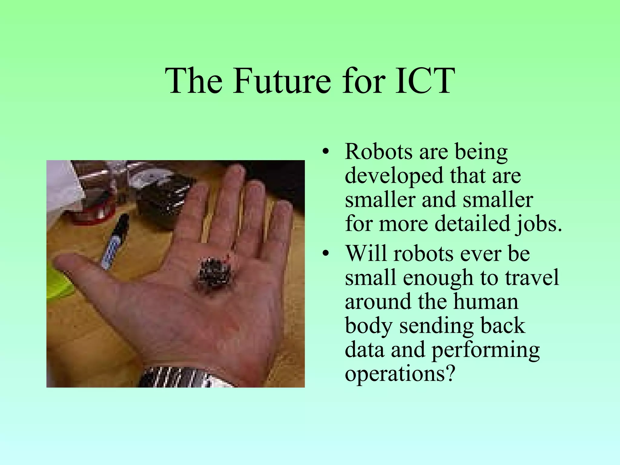 The Future for ICT Robots are being developed that are smaller and smaller for more detailed jobs. Will robots ever be small enough to travel around the human body sending back data and performing operations? 