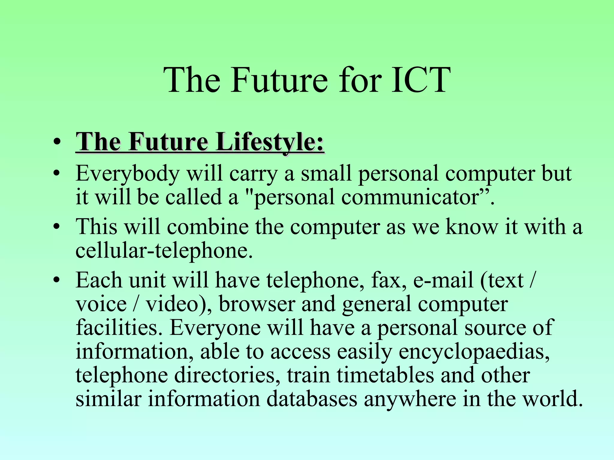 The Future for ICT The Future Lifestyle: Everybody will carry a small personal computer but it will   be called a "personal communicator”. This will combine the computer as we know it with a cellular-telephone. Each unit will have telephone, fax, e-mail (text / voice / video), browser and general computer facilities. Everyone will have a personal source of information, able to access easily encyclopaedias, telephone directories, train timetables and other similar information databases anywhere in the world. 