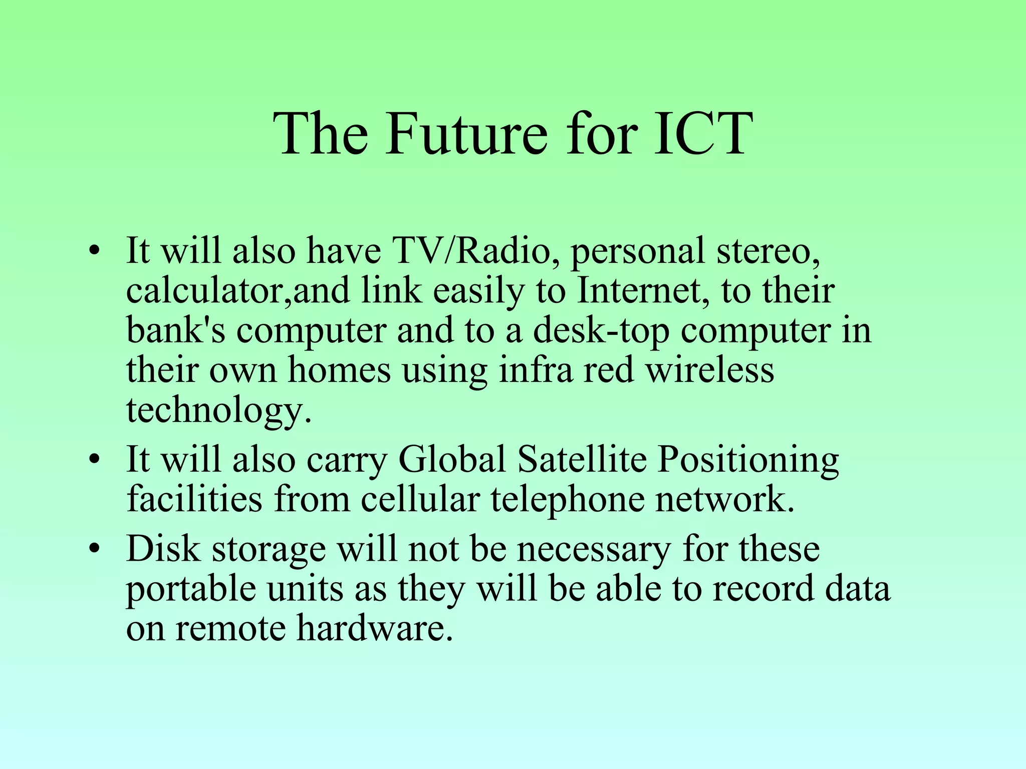 The Future for ICT It will also have TV/Radio, personal stereo, calculator,and link easily to Internet, to their bank's computer and to a desk-top computer in their own homes using infra red wireless technology.   It will also carry Global Satellite Positioning facilities from cellular telephone network. Disk storage will not be necessary for these portable units as they will be able to record data on remote hardware. 