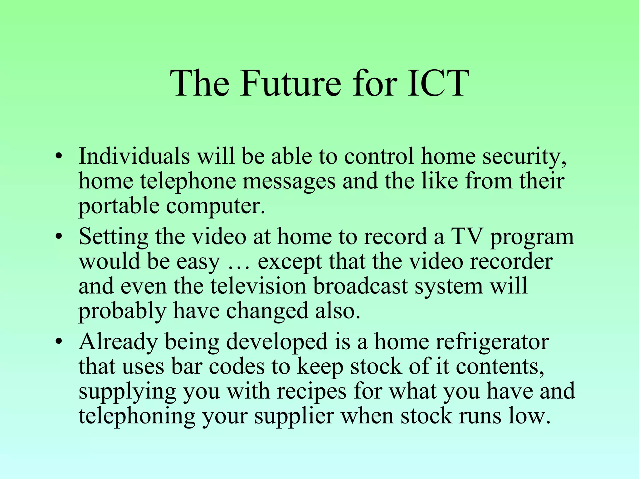 The Future for ICT Individuals will be able to control home security, home telephone messages and the like from their portable computer. Setting the video at home to record a TV program would be easy … except that the video recorder and even the television broadcast system will probably have changed also. Already being developed is a home refrigerator that uses bar codes to keep stock of it contents, supplying you with recipes for what you have and telephoning your supplier when stock runs low. 