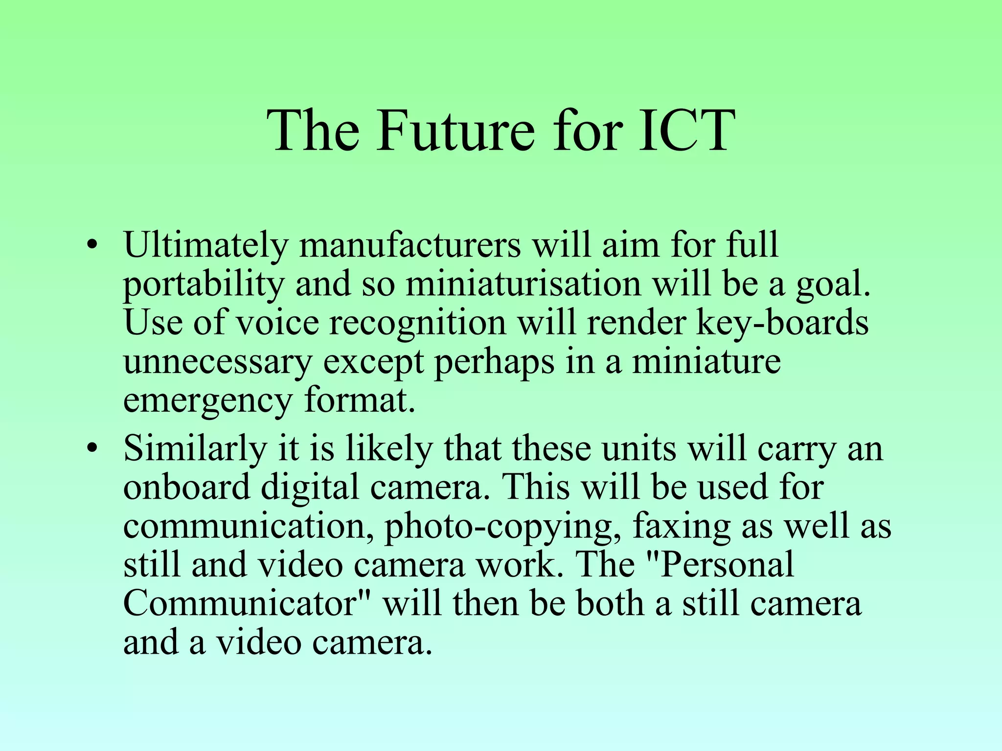 The Future for ICT Ultimately manufacturers will aim for full portability and so miniaturisation will be a goal. Use of voice recognition will render key-boards unnecessary except perhaps in a miniature emergency format.  Similarly it is likely that these units will carry an onboard digital camera. This will be used for communication, photo-copying, faxing as well as still and video camera work. The "Personal Communicator" will then be both a still camera and a video camera. 