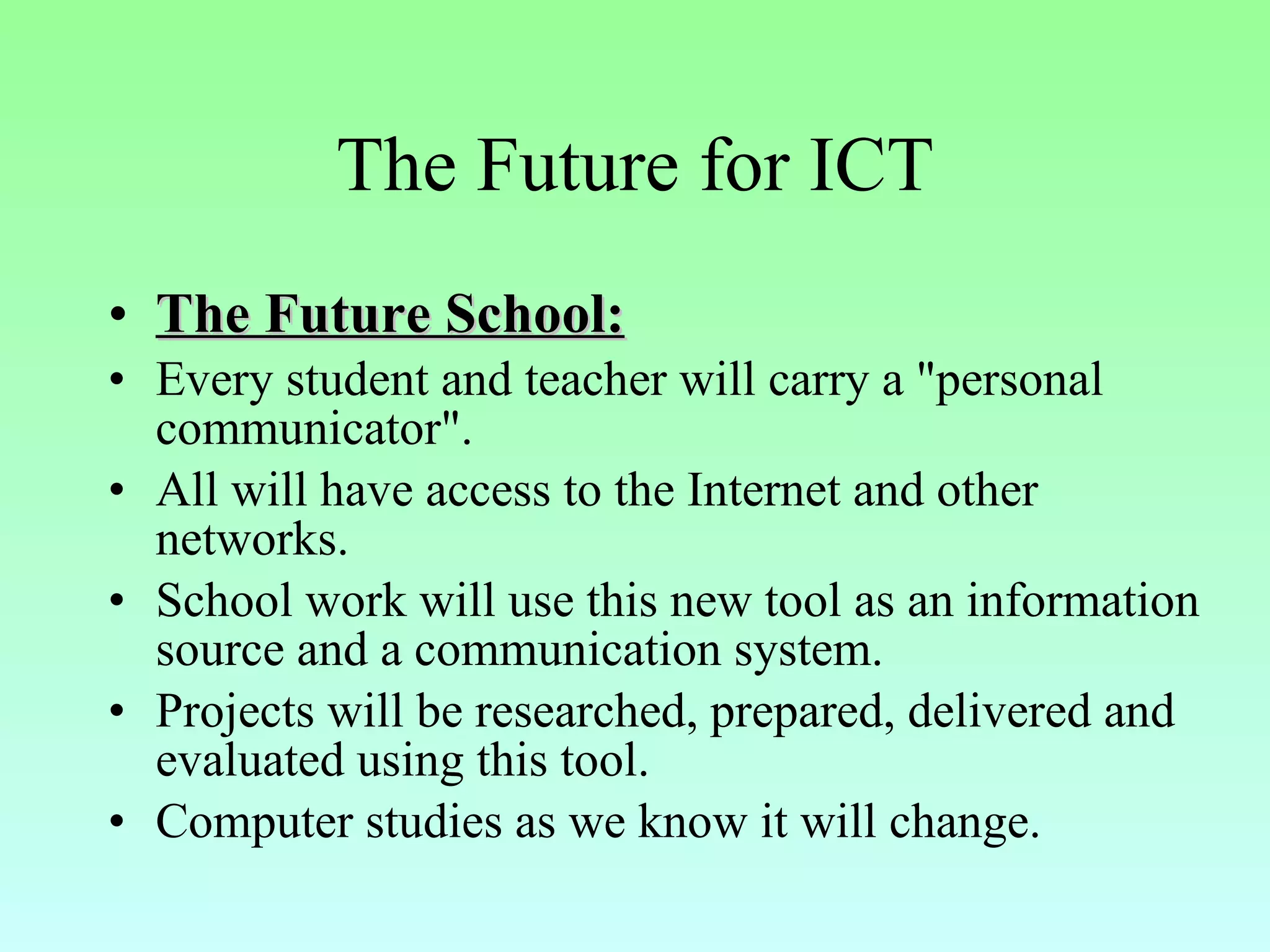 The Future for ICT The Future School: Every student and teacher will carry a "personal communicator". All will have access to the Internet and other networks. School work will use this new tool as an information source and a communication system. Projects will be researched, prepared, delivered and evaluated using this tool. Computer studies as we know it will change. 