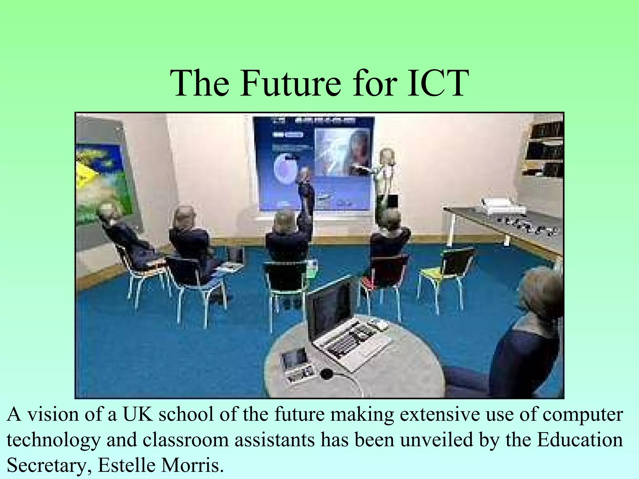 The Future for ICT A vision of a UK school of the future making extensive use of computer technology and classroom assistants has been unveiled by the Education Secretary, Estelle Morris.   