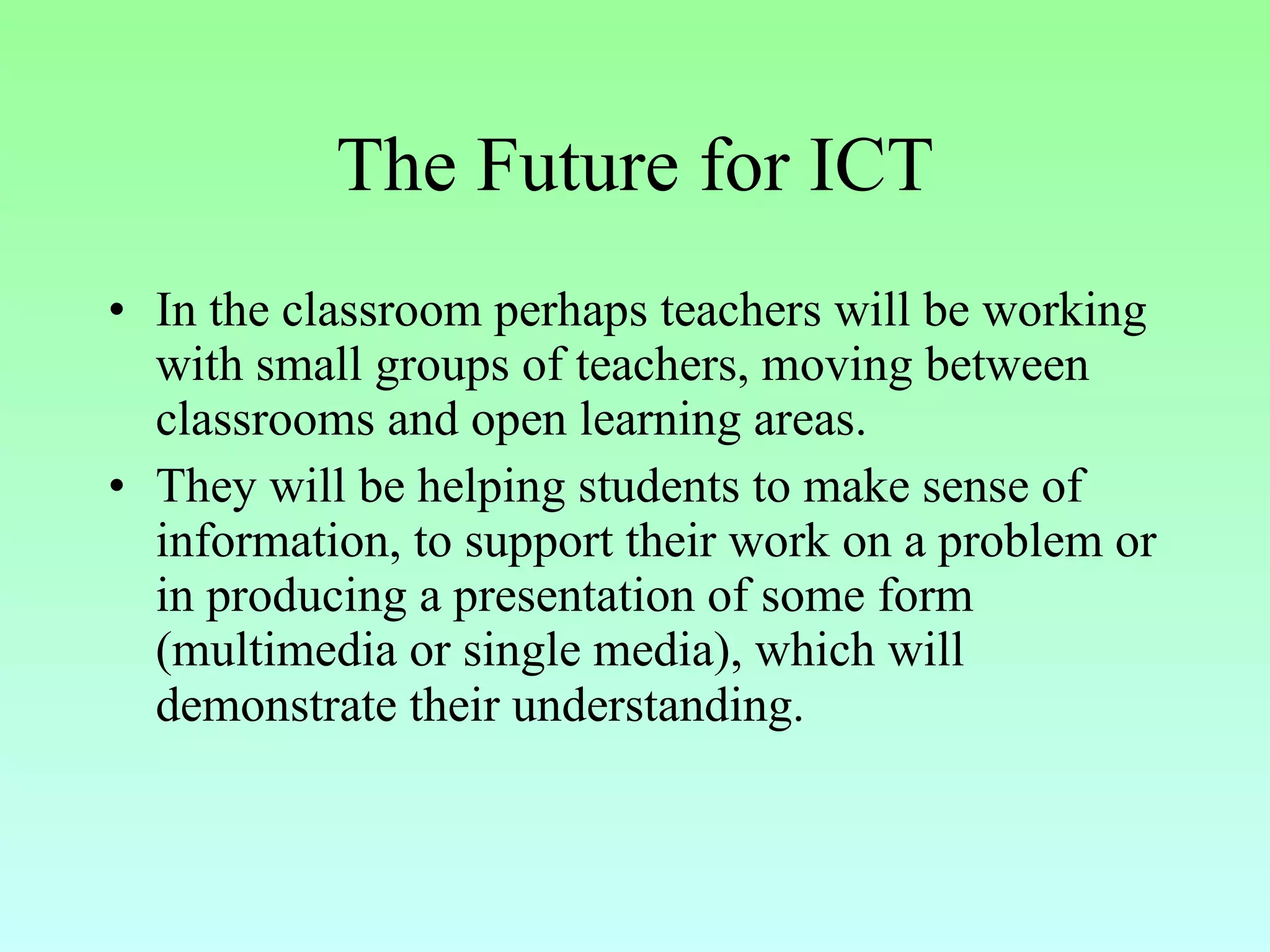 The Future for ICT In the classroom perhaps teachers will be working with small groups of teachers, moving between classrooms and open learning areas.  They will be helping students to make sense of information, to support their work on a problem or in producing a presentation of some form (multimedia or single media), which will demonstrate their understanding.   