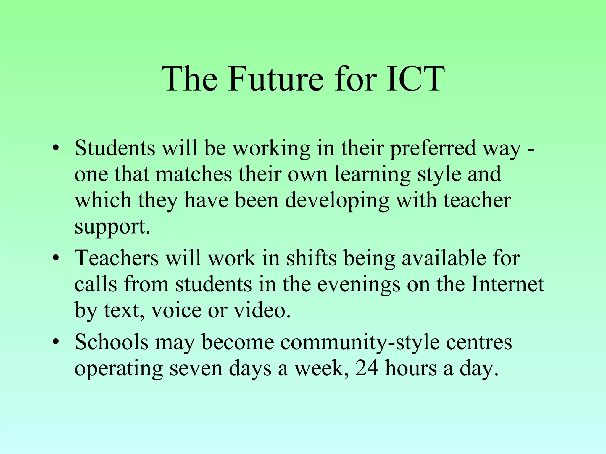 The Future for ICT Students will be working in their preferred way - one that matches their own learning style and which they have been developing with teacher support.  Teachers will work in shifts being available for calls from students in the evenings on the Internet by text, voice or video.  Schools may become community-style centres operating seven days a week, 24 hours a day. 