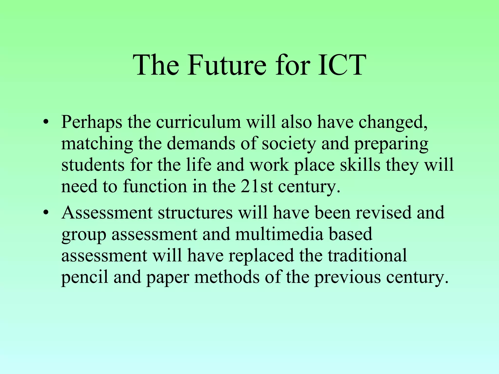 The Future for ICT Perhaps the curriculum will also have changed, matching the demands of society and preparing students for the life and work place skills they will need to function in the 21st century.  Assessment structures will have been revised and group assessment and multimedia based assessment will have replaced the traditional pencil and paper methods of the previous century. 