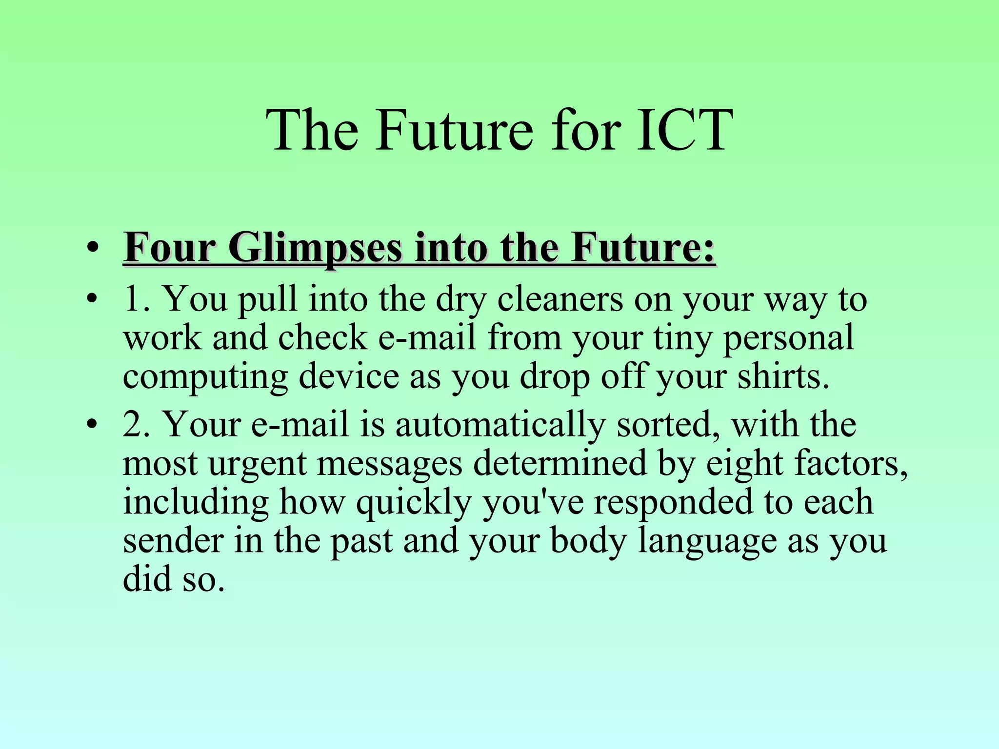 The Future for ICT Four Glimpses into the Future: 1. You pull into the dry cleaners on your way to work and check e-mail from your tiny personal computing device as you drop off your shirts.  2. Your e-mail is automatically sorted, with the most urgent messages determined by eight factors, including how quickly you've responded to each sender in the past and your body language as you did so.  
