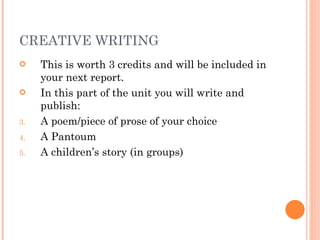 CREATIVE WRITING This is worth 3 credits and will be included in your next report. In this part of the unit you will write and publish: A poem/piece of prose of your choice A Pantoum A children’s story (in groups) 