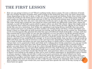 THE FIRST LESSON Now are you going to listen or not? There's nothing tricky about a poem. It's just a collection of words like one of those bunches of grapes that used to hang in the backyard, how every one had a particular shape depending on the way it grew, or like one of those macramé pot-holders Aunty Jean used to make except the words are the knots and at each one you can change direction, or like when mum cooks and some words are like mince and cheap and easy to fill you up with and contain most of what's good for you and those are the ones she uses a lot and some words are spicy so she only uses them a little bit and like some words look so good she uses them for colour and others act differently under heat, cheese for example, to melt all through a poem which is great unless you don't like cheese. Some bits might stick in your teeth for days unless you brush them and I know you don't always do that. Maybe if you think of words like cars on a motorway, how if they are speeding or not being driven carefully they can easily lose control and cause an accident and then another car will hit them and then a truck and before you know it there is a huge pile-up with everyone tut-tutting, well the pile-up can be a poem too. Sometimes you'll even find poems like grandad did with that piece of driftwood which looked like a woman with her legs crossed and if you're lucky no one else has pinched it so you can pick it up off the ground and put your name on it and the ladies at church will wonder why on earth you have that in the garden. It can even be like when you're laying cobblestones and every word fits neatly into the next so that sometimes there's a pattern if you stand back far enough, or if you're laying bricks, how you have to knock words in half to fit them into the end of sentences so the next layer has something to build onto and all you do all day is look at bricks and when you put your head up there's a whole wall or a house with windows and corners that you're surprised is there and while we're talking about bricks sometimes you can put words together because of the way they look, brown bricks or red bricks or rough bricks or smooth bricks so people can enjoy them like when we go for a drive through Howick and mum likes the colour of the houses, and sometimes you can put them together because they hold things up and are strong and have a use even if no one sees them, bricks don't really have a sound unless you drop them on your foot and then they make a sound that sounds like bloody hell, and sometimes when you read a poem you feel like it doesn't even belong on the paper or that you've seen it before somewhere or should have seen it before or always meant to make one just like it and so if you turn around it will move behind your back, sometimes it's like a child who makes you drop him off up the road from school so his mates won't see you kiss him goodbye and then shoos you away as if to say ‘don't make such a fuss’ but the way I like to think of poems the most is that they are like a lolly for your mind or an argument with a clever person who is always trying to put words into your mouth and then spends the rest of the day trying to take them back out again.  
