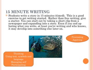 15 MINUTE WRITING Students write a story in 15 minutes (timed).  This is a good exercise to get writing started.  Rather than free writing, give a starter. You can start out by taking a short clip from a newspaper and expanding into a story. Even if you end up hating what you write, at least you're writing and who knows, it may develop into something else later on.  Thinking Using text, symbols and language Managing self Participating Processing Applying 