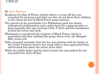 RED SHIRT CAUSED GANG THUG TO ASSAULT CHILD By  Isaac Davison   Residents of a Bay of Plenty suburb where a 4-year-old boy was assaulted for wearing a red shirt say they do not dress their children in the colour for fear of Black Power gang reprisals. The assault on the preschooler in a Whakatane park has drawn widespread condemnation and a police hunt for a gang member or gang wannabe who was wearing a blue T-shirt and blue bandannas around his wrists and neck. Whakatane is considered the territory of Black Power, which is associated with blue clothing.The gang's fierce rival, the Mongrel Mob, wears red. Police revealed yesterday that the boy was playing with his family in the Cutler Crescent reserve last week when a man approached him and berated him about the colour of his shirt. While the child's father had his back turned, the man poked the boy and pulled the shirt off him. 