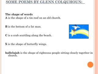 SOME POEMS BY GLENN COLQUHOUN:   The shape of words A  is the shape of a tin roof on an old church.  B  is the bottom of a fat man.  C  is a crab scuttling along the beach.  X  is the shape of butterfly wings.  hallelujah  is the shape of righteous people sitting closely together in church.  