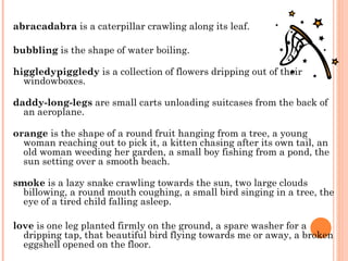 abracadabra  is a caterpillar crawling along its leaf.  bubbling  is the shape of water boiling.  higgledypiggledy  is a collection of flowers dripping out of their windowboxes.  daddy-long-legs  are small carts unloading suitcases from the back of an aeroplane.  orange  is the shape of a round fruit hanging from a tree, a young woman reaching out to pick it, a kitten chasing after its own tail, an old woman weeding her garden, a small boy fishing from a pond, the sun setting over a smooth beach.  smoke  is a lazy snake crawling towards the sun, two large clouds billowing, a round mouth coughing, a small bird singing in a tree, the eye of a tired child falling asleep.  love  is one leg planted firmly on the ground, a spare washer for a dripping tap, that beautiful bird flying towards me or away, a broken eggshell opened on the floor.  