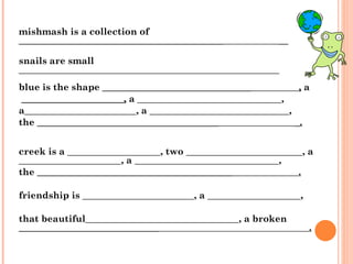 mishmash is a collection of  ____________________________________________  __ snails are small ________________________________________________________ blue is the shape  ________________________________  ,  a ______________________,  a _______________________________,  a________________________, a ______________________________,  the  _______________________________________  _.   creek is a ____________________, two _________________________, a ______________________, a _______________________________,  the  __________________________________________  . friendship is ________________________, a ____________________,  that beautiful_________________________________, a broken  ______________________________  . 