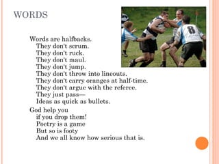 WORDS Words are halfbacks.  They don't scrum.  They don't ruck.  They don't maul.  They don't jump.  They don't throw into lineouts.  They don't carry oranges at half-time.  They don't argue with the referee.  They just pass—  Ideas as quick as bullets.  God help you  if you drop them!  Poetry is a game  But so is footy  And we all know how serious that is.  
