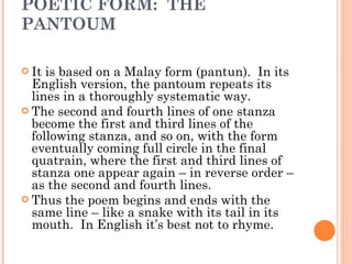 POETIC FORM:  THE PANTOUM It is based on a Malay form (pantun).  In its English version, the pantoum repeats its lines in a thoroughly systematic way.  The second and fourth lines of one stanza  become the first and third lines of the following stanza, and so on, with the form eventually coming full circle in the final quatrain, where the first and third lines of stanza one appear again – in reverse order – as the second and fourth lines.  Thus the poem begins and ends with the same line – like a snake with its tail in its mouth.  In English it’s best not to rhyme.   