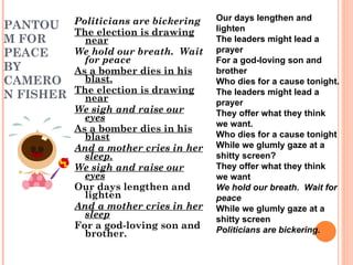 PANTOUM FOR PEACE BY CAMERON FISHER Politicians are bickering The election is drawing near We hold our breath.  Wait for peace As a bomber dies in his blast. The election is drawing near We sigh and raise our eyes As a bomber dies in his blast And a mother cries in her sleep. We sigh and raise our eyes Our days lengthen and lighten And a mother cries in her sleep For a god-loving son and brother. Our days lengthen and lighten The leaders might lead a prayer For a god-loving son and brother Who dies for a cause tonight. The leaders might lead a prayer They offer what they think we want. Who dies for a cause tonight While we glumly gaze at a shitty screen? They offer what they think we want We hold our breath.  Wait for peace While we glumly gaze at a shitty screen Politicians are bickering. 