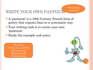 WRITE YOUR OWN PANTOUM A 'pantoum' is a 19th Century French form of poetry that repeats lines in a systematic way.  Your writing task is to create your own 'pantoum'. Study the example and notes. Thinking Using text, symbols and language Managing self Participating Processing Applying 