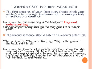 WRITE A CATCHY FIRST PARAGRAPH  The first sentence of your short story should catch your reader's attention with the  unusual,  the  unexpected,  an  action,  or a  conflict .  For example ,  I saw the dog in the backyard .   Dry and uninteresting.  Snoopy limped slowly through the long grass in our back yard. The second sentence should catch the reader's attention.   Who is Snoopy? Why is he limping? Why is the grass in the back yard long? For example, Snoopy is the elderly neighbour’s dog that she has had for 15 years. Old Miss Dodds had never married and had always kept a dog to keep her company. However, the Mongrel Mob also lived in the neighbourhood and did not like Jack Russell terriers… 