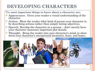 DEVELOPING CHARACTERS The  most important things to know about a character are: Appearance.    Gives your reader a visual understanding of the character.  Action.    Show the reader what kind of person your character is, by describing actions rather than simply listing adjectives.  Speech.   Develop the character as a person -- don't merely have your character announce important plot details.  Thought.    Bring the reader into your character's mind, to show them your character's unexpressed memories, fears, and hopes.  