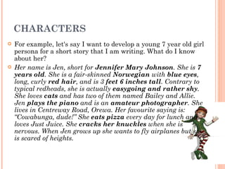 CHARACTERS For example, let's say I want to develop a young 7 year old girl persona for a short story that I am writing. What do I know about her? Her name is Jen, short for  Jennifer Mary Johnson . She is  7 years old . She is a fair-skinned  Norwegian  with  blue eyes , long, curly  red hair , and is 3  feet 6 inches tall . Contrary to typical redheads, she is actually  easygoing and rather shy . She loves  cats  and has two of them named Bailey and Allie. Jen  plays the piano  and is an  amateur photographer . She lives in Centreway Road, Orewa. Her favourite saying is: “Cowabunga, dude!” She  eats pizza  every day for lunch and loves Just Juice. She  cracks her knuckles  when she is nervous. When Jen grows up she wants to fly airplanes but she is scared of heights. 