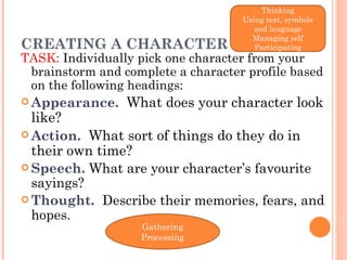 CREATING A CHARACTER TASK:  Individually pick one character from your brainstorm and complete a character profile based on the following headings: Appearance.    What does your character look like? Action.    What sort of things do they do in their own time? Speech.   What are your character’s favourite sayings? Thought.    Describe their memories, fears, and hopes.  Thinking Using text, symbols and language Managing self Participating Gathering Processing 