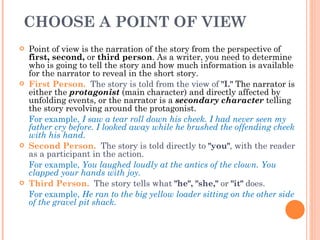 CHOOSE A POINT OF VIEW  Point of view is the narration of the story from the perspective of  first, second,  or  third person . As a writer, you need to determine who is going to tell the story and how much information is available for the narrator to reveal in the short story.  First Person.   The story is told from the view of  "I."  The narrator is either the  protagonist  (main character) and directly affected by unfolding events, or the narrator is a  secondary character  telling the story revolving around the protagonist.  For example,  I saw a tear roll down his cheek. I had never seen my father cry before. I looked away while he brushed the offending cheek with his hand. Second Person.    The story is told directly to  "you" , with the reader as a participant in the action.   For example,  You laughed loudly at the antics of the clown. You clapped your hands with joy.  Third Person.    The story tells what  "he", "she,"  or  "it"  does.   For example,  He ran to the big yellow loader sitting on the other side of the gravel pit shack.  