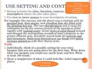USE SETTING AND CONTEXT  Setting includes the  time, location, context,  and  atmosphere  where the plot takes place.  Use  two or more  senses  in your descriptions of setting .  For example:  Our journey into the desert was a contrast with its  parched heat ,  dust storms , and  cloudless blue sky filled with the blinding hot sun . The rare  thunderstorm  was a cause for celebration as the dry cement tunnels of the aqueducts filled rapidly with  rushing water . Great  rivers of sand flowed  around and through the metropolitan inroads of man's progress in the greater Phoenix area, forcefully moved aside for  concrete and steel structures .  Palm trees hovered over our heads  and  spikey cactuses saluted us  with their thorny arms.  TASK:  1.  Individually, think of a possible setting for your story. Imagine that you are going there for the first time. Write down what you imagine you would see; smell; hear; and feel. Write at least 100 words. 2.  Draw a map/picture of what it could look like. Label important places. Thinking Using text, symbols and language Managing self Participating Processing Applying 