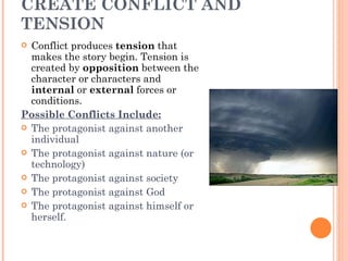 CREATE CONFLICT AND TENSION  Conflict produces  tension  that makes the story begin. Tension is created by  opposition  between the character or characters and  internal  or  external  forces or conditions.  Possible Conflicts Include:   The protagonist against another individual  The protagonist against nature (or technology)  The protagonist against society  The protagonist against God  The protagonist against himself or herself.  