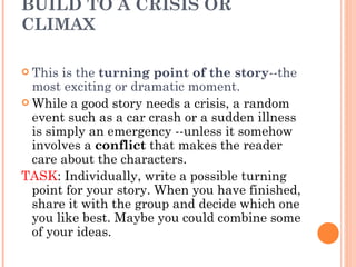 BUILD TO A CRISIS OR CLIMAX  This is the  turning point of the story --the most exciting or dramatic moment.  While a good story needs a crisis, a random event such as a car crash or a sudden illness is simply an emergency --unless it somehow involves a  conflict  that makes the reader care about the characters. TASK : Individually, write a possible turning point for your story. When you have finished, share it with the group and decide which one you like best. Maybe you could combine some of your ideas. 