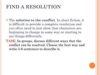 FIND A RESOLUTION The  solution to the conflict . In short fiction, it is difficult to provide a complete resolution and you often need to just show that characters are beginning to change in some way or starting to see things differently.  TASK:  In groups, discuss different ways that the conflict can be resolved. Choose the best way and write 5-6 sentences to describe it. 