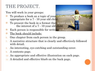 THE PROJECT. You will work in your groups: To produce a book on a topic of your  choice that would be  appropriate for a 7 - 10 year old child. To present the book in a format that  would appeal to and hold  the interest of a 7 - 10 year old child. Each person is responsible for writing  a chapter. The book should include: One chapter from each person in the group. A narrative structure that is clearly and effectively followed with detail. An interesting, eye-catching and outstanding cover. A contents page. An appropriate and effective illustration on each page. A detailed and effective blurb on the back page. 