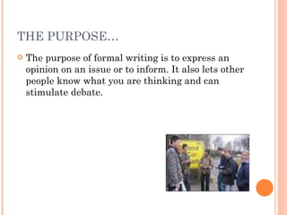 THE PURPOSE… The purpose of formal writing is to express an opinion on an issue or to inform. It also lets other people know what you are thinking and can stimulate debate. 