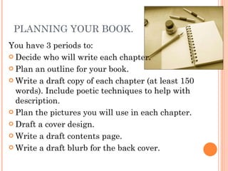 PLANNING YOUR BOOK. You have 3 periods to: Decide who will write each chapter. Plan an outline for your book. Write a draft copy of each chapter (at least 150 words). Include poetic techniques to help with description. Plan the pictures you will use in each chapter. Draft a cover design. Write a draft contents page. Write a draft blurb for the back cover. 