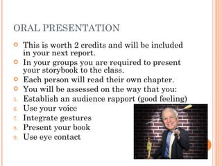 ORAL PRESENTATION This is worth 2 credits and will be included in your next report. In your groups you are required to present your storybook to the class. Each person will read their own chapter. You will be assessed on the way that you: Establish an audience rapport (good feeling) Use your voice Integrate gestures Present your book  Use eye contact 