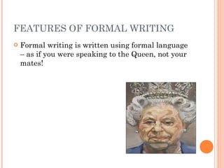 FEATURES OF FORMAL WRITING Formal writing is written using formal language – as if you were speaking to the Queen, not your mates! 